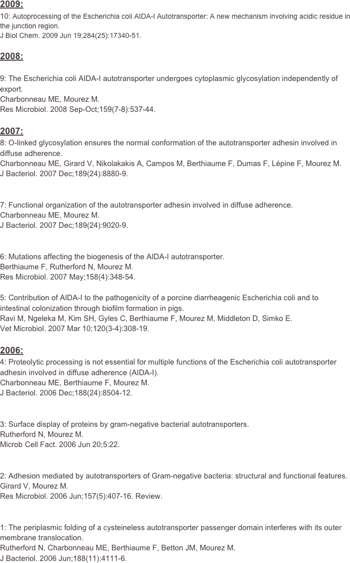 

2009:
10: Autoprocessing of the Escherichia coli AIDA-I Autotransporter: A new mechanism involving acidic residue in the junction region.
J Biol Chem. 2009 Jun 19;284(25):17340-51.

2008:
9: The Escherichia coli AIDA-I autotransporter undergoes cytoplasmic glycosylation independently of export.Charbonneau ME, Mourez M.Res Microbiol. 2008 Sep-Oct;159(7-8):537-44.
2007:
8: O-linked glycosylation ensures the normal conformation of the autotransporter adhesin involved in diffuse adherence.Charbonneau ME, Girard V, Nikolakakis A, Campos M, Berthiaume F, Dumas F, Lépine F, Mourez M.J Bacteriol. 2007 Dec;189(24):8880-9.
7: Functional organization of the autotransporter adhesin involved in diffuse adherence.Charbonneau ME, Mourez M.J Bacteriol. 2007 Dec;189(24):9020-9.
6: Mutations affecting the biogenesis of the AIDA-I autotransporter.Berthiaume F, Rutherford N, Mourez M.Res Microbiol. 2007 May;158(4):348-54.5: Contribution of AIDA-I to the pathogenicity of a porcine diarrheagenic Escherichia coli and to intestinal colonization through biofilm formation in pigs.Ravi M, Ngeleka M, Kim SH, Gyles C, Berthiaume F, Mourez M, Middleton D, Simko E.Vet Microbiol. 2007 Mar 10;120(3-4):308-19.
2006:4: Proteolytic processing is not essential for multiple functions of the Escherichia coli autotransporter adhesin involved in diffuse adherence (AIDA-I).Charbonneau ME, Berthiaume F, Mourez M.J Bacteriol. 2006 Dec;188(24):8504-12.
3: Surface display of proteins by gram-negative bacterial autotransporters.Rutherford N, Mourez M.Microb Cell Fact. 2006 Jun 20;5:22.2: Adhesion mediated by autotransporters of Gram-negative bacteria: structural and functional features.Girard V, Mourez M.Res Microbiol. 2006 Jun;157(5):407-16. Review.
1: The periplasmic folding of a cysteineless autotransporter passenger domain interferes with its outer membrane translocation.Rutherford N, Charbonneau ME, Berthiaume F, Betton JM, Mourez M.J Bacteriol. 2006 Jun;188(11):4111-6.